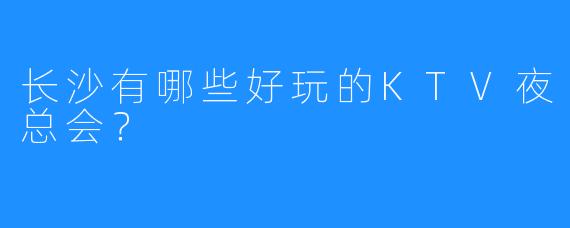 长沙有哪些好玩的KTV夜总会?
