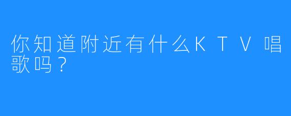 你知道附近有什么KTV唱歌吗?