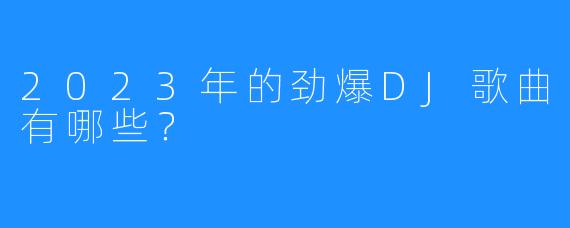 2023年的劲爆DJ歌曲有哪些?
