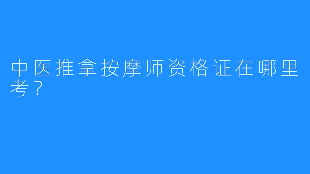 中医推拿按摩师资格证在哪里考?
