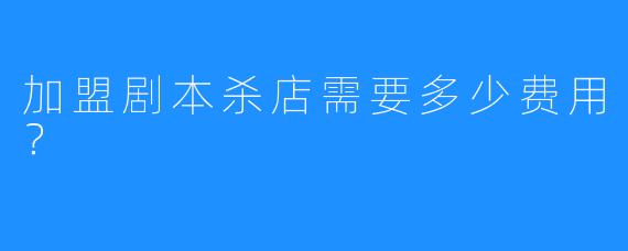 加盟剧本杀店需要多少费用?