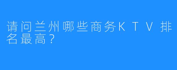 请问兰州哪些商务KTV排名最高？