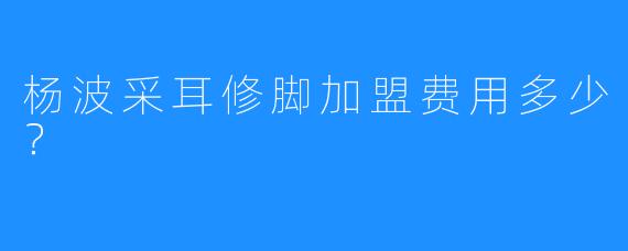 杨波采耳修脚加盟费用多少?