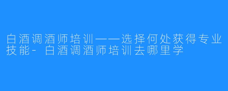 白酒调酒师培训——选择何处获得专业技能-白酒调酒师培训去哪里学