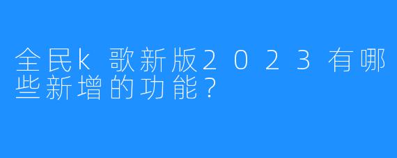 全民k歌新版2023有哪些新增的功能?