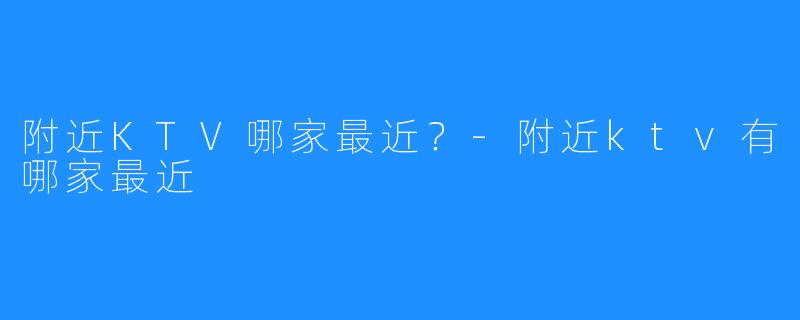 附近KTV哪家最近?-附近ktv有哪家最近