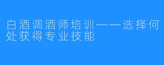 白酒调酒师培训——选择何处获得专业技能