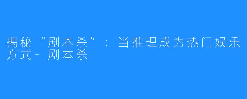 揭秘“剧本杀”:当推理成为热门娱乐方式-剧本杀