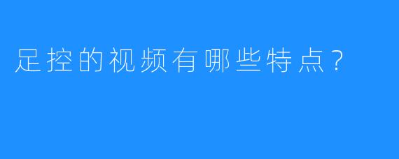 足控的视频有哪些特点?