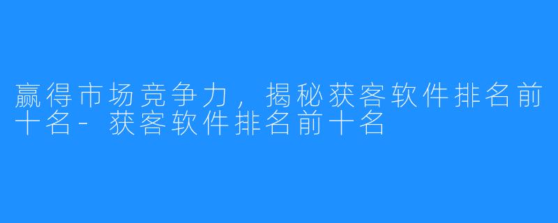赢得市场竞争力，揭秘获客软件排名前十名-获客软件排名前十名