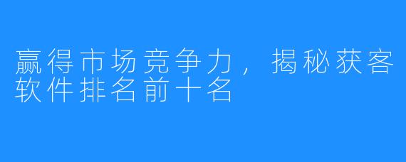 赢得市场竞争力，揭秘获客软件排名前十名