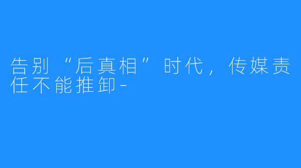 告别“后真相”时代，传媒责任不能推卸-