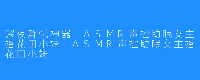 深夜解忧神器!ASMR声控助眠女主播花田小妹-ASMR声控助眠女主播花田小妹