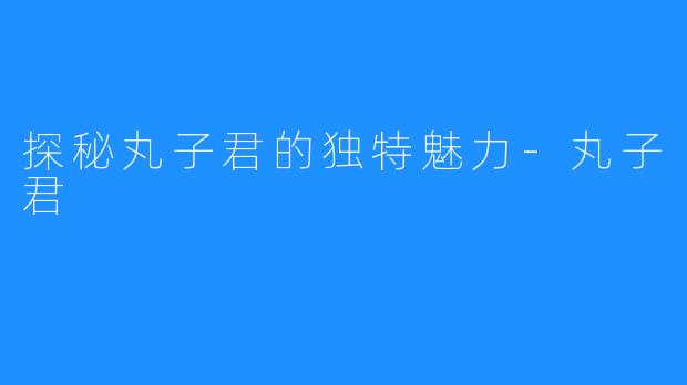 探秘丸子君的独特魅力-丸子君