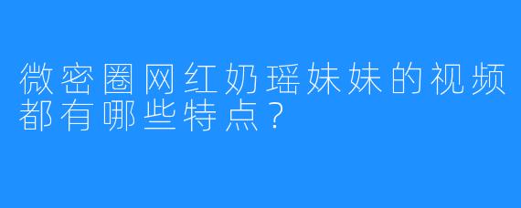 微密圈网红奶瑶妹妹的视频都有哪些特点?