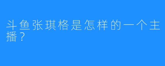 斗鱼张琪格是怎样的一个主播?