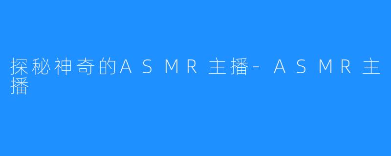 探秘神奇的ASMR主播-ASMR主播
