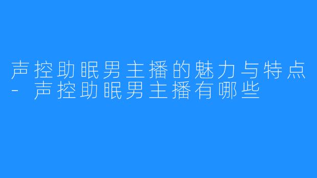 声控助眠男主播的魅力与特点-声控助眠男主播有哪些