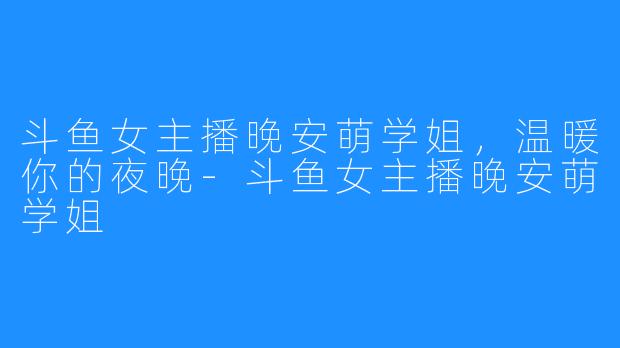 斗鱼女主播晚安萌学姐,温暖你的夜晚-斗鱼女主播晚安萌学姐