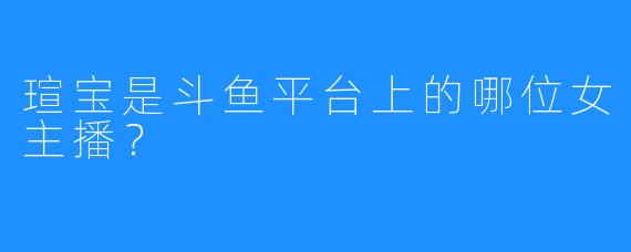 瑄宝是斗鱼平台上的哪位女主播?