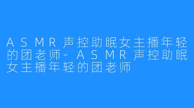 ASMR声控助眠女主播年轻的团老师-ASMR声控助眠女主播年轻的团老师