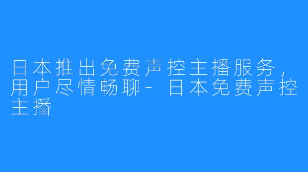 日本推出免费声控主播服务,用户尽情畅聊-日本免费声控主播