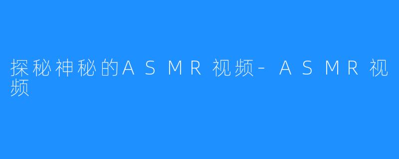 探秘神秘的ASMR视频-ASMR视频