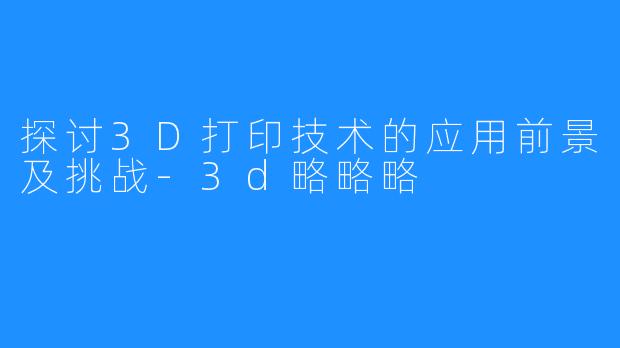 探讨3D打印技术的应用前景及挑战-3d略略略