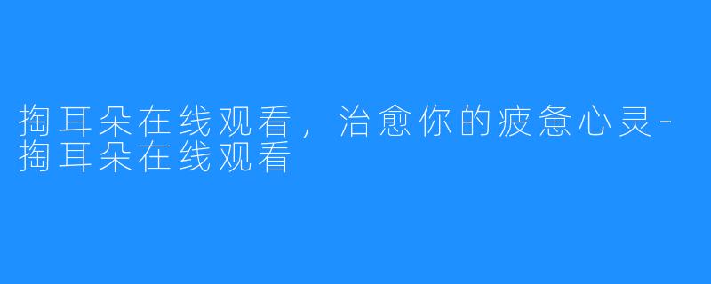 掏耳朵在线观看,治愈你的疲惫心灵-掏耳朵在线观看