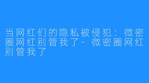当网红们的隐私被侵犯：微密圈网红别管我了-微密圈网红别管我了
