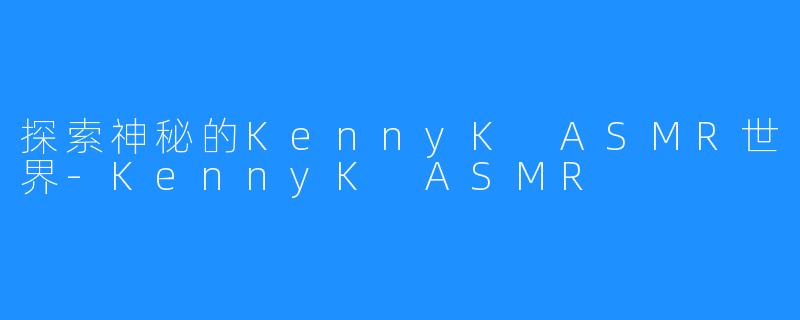 探索神秘的KennyK ASMR世界-KennyK ASMR