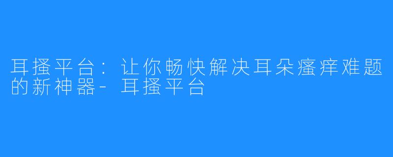 耳搔平台：让你畅快解决耳朵瘙痒难题的新神器-耳搔平台