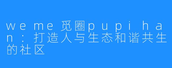 weme觅圈pupihan:打造人与生态和谐共生的社区