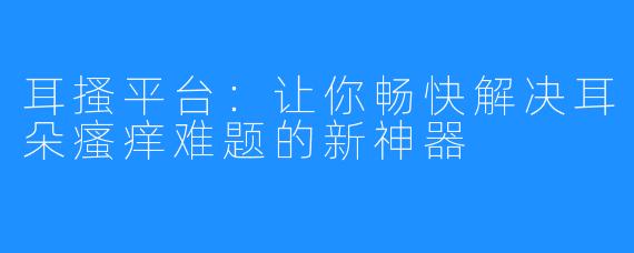 耳搔平台：让你畅快解决耳朵瘙痒难题的新神器