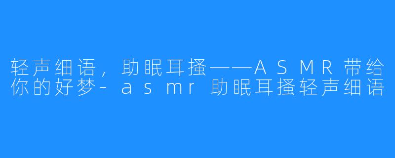 轻声细语,助眠耳搔——ASMR带给你的好梦-asmr助眠耳搔轻声细语
