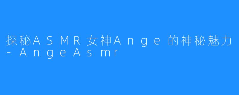 探秘ASMR女神Ange的神秘魅力-AngeAsmr