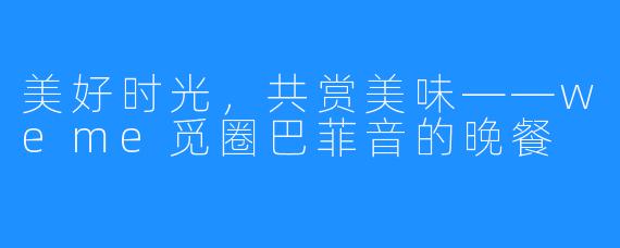 美好时光,共赏美味——weme觅圈巴菲音的晚餐