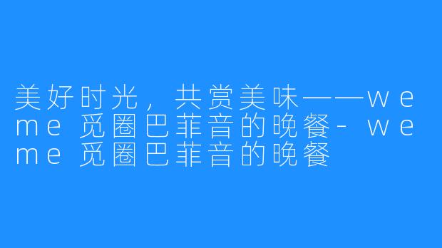 美好时光,共赏美味——weme觅圈巴菲音的晚餐-weme觅圈巴菲音的晚餐