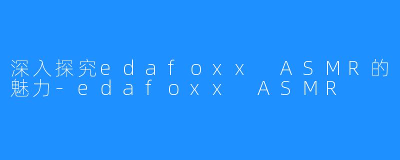 深入探究edafoxx ASMR的魅力-edafoxx ASMR