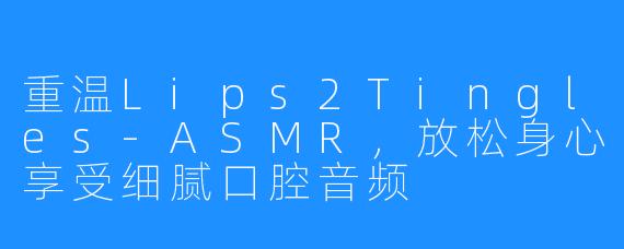 重温Lips2Tingles-ASMR，放松身心享受细腻口腔音频