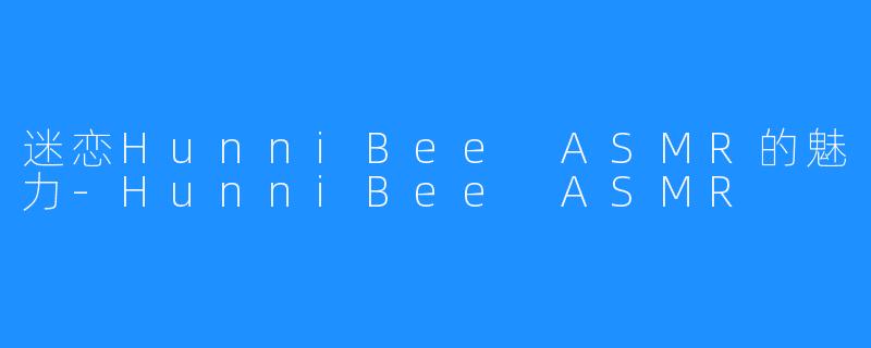 迷恋HunniBee ASMR的魅力-HunniBee ASMR
