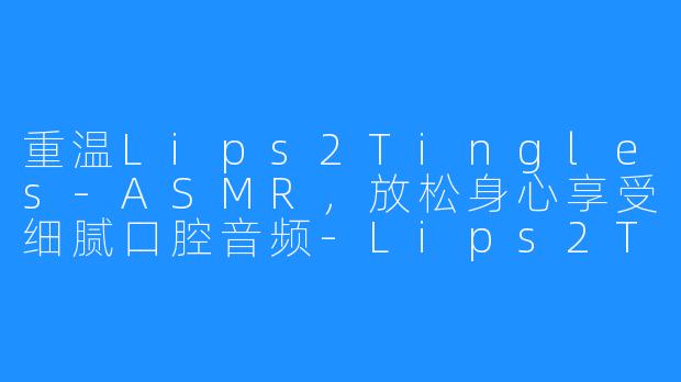 重温Lips2Tingles-ASMR，放松身心享受细腻口腔音频-Lips2Tingles-ASMR