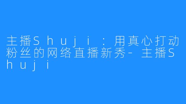 主播Shuji:用真心打动粉丝的网络直播新秀-主播Shuji