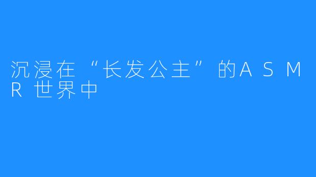 沉浸在“长发公主”的ASMR世界中