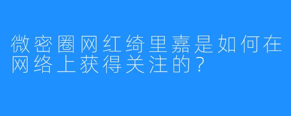 微密圈网红绮里嘉是如何在网络上获得关注的？