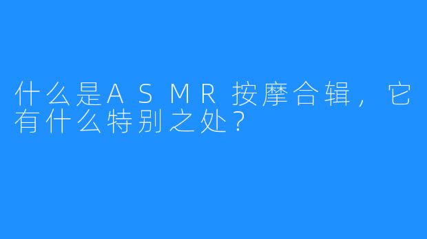 什么是ASMR按摩合辑，它有什么特别之处？