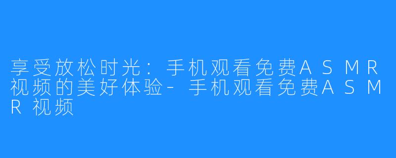 享受放松时光:手机观看免费ASMR视频的美好体验-手机观看免费ASMR视频