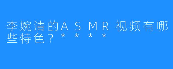 李婉清的ASMR视频有哪些特色?****