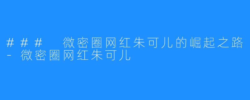 ### 微密圈网红朱可儿的崛起之路-微密圈网红朱可儿