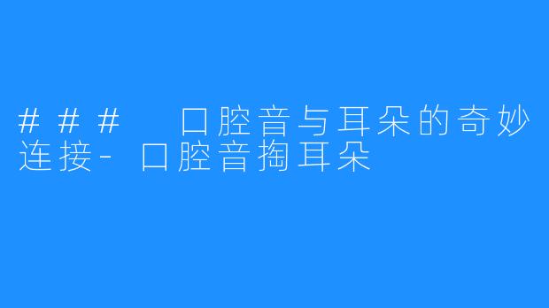 ### 口腔音与耳朵的奇妙连接-口腔音掏耳朵